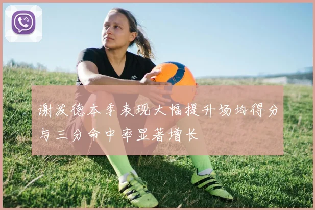 谢泼德本季表现大幅提升场均得分与三分命中率显著增长