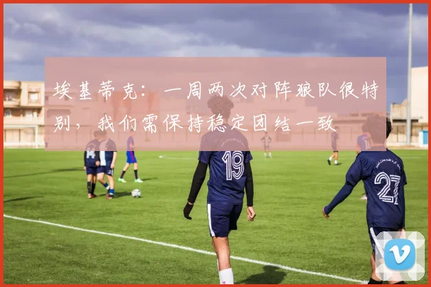 埃基蒂克：一周两次对阵狼队很特别，我们需保持稳定团结一致