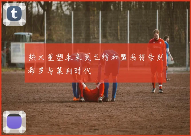 热火重塑未来莫兰特加盟或将告别希罗与莱利时代