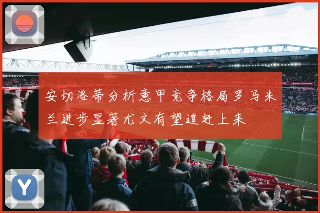 安切洛蒂分析意甲竞争格局罗马米兰进步显著尤文有望追赶上来