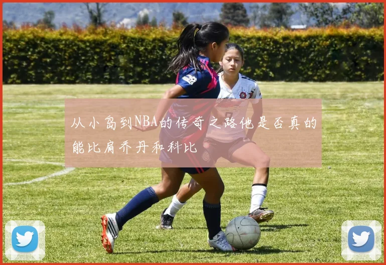 从小岛到NBA的传奇之路他是否真的能比肩乔丹和科比