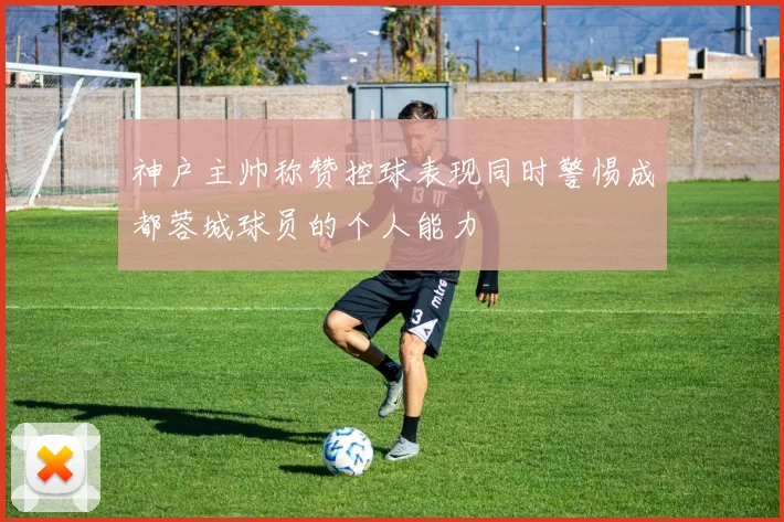 神户主帅称赞控球表现同时警惕成都蓉城球员的个人能力