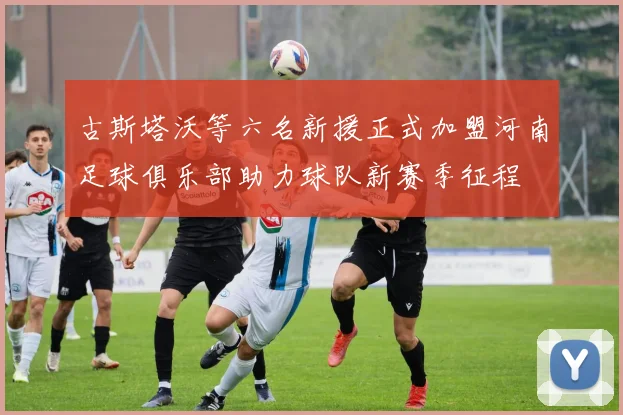 古斯塔沃等六名新援正式加盟河南足球俱乐部助力球队新赛季征程