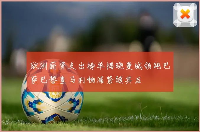 欧洲薪资支出榜单揭晓曼城领跑巴萨巴黎皇马利物浦紧随其后